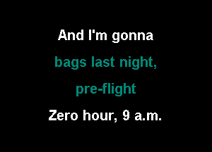 And I'm gonna

bags last night,

pre-flight

Zero hour, 9 am.