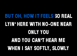 BUT 0H, HOW IT FEELS SO RERL
LYIH' HERE WITH HO-OHE HEAR
ONLY YOU
AND YOU CAN'T HEAR ME
WHEN I SAY SOFTLY, SLOWLY