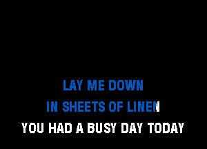 LAY ME DOWN
IN SHEETS 0F LIHEH
YOU HAD A BUSY DAY TODAY