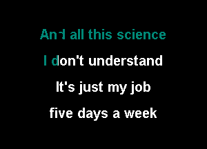 An1 all this science

I don't understand

It's just my job

five days a week