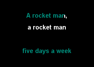 A rocket man,

a rocket man

five days a week