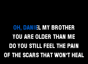 0H, DANIEL MY BROTHER
YOU ARE OLDER THAN ME
DO YOU STILL FEEL THE PAIN
OF THE SCARS THAT WON'T HEAL