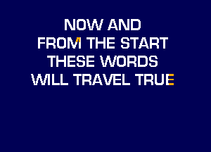 NOW AND
FROM THE START
THESE WORDS
WILL TRAVEL TRUE