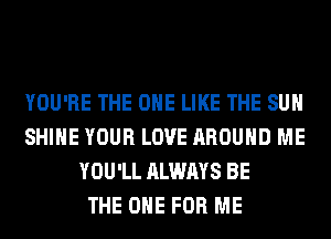 YOU'RE THE ONE LIKE THE SUN
SHINE YOUR LOVE AROUND ME
YOU'LL ALWAYS BE
THE ONE FOR ME