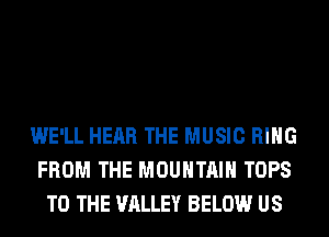 WE'LL HEAR THE MUSIC RING
FROM THE MOUNTAIN TOPS
TO THE VALLEY BELOW US
