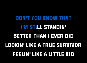 DON'T YOU KNOW THAT
I'M STILL STANDIH'
BETTER THAN I EVER DID
LOOKIH' LIKE A TRUE SURVIVOR
FEELIH' LIKE A LITTLE KID