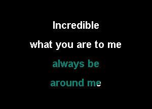 Incredible

what you are to me

always be

around me