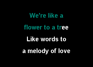 We're like a
flower to a tree

Like words to

a melody of love