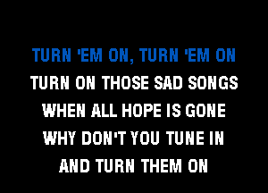 TURN 'EM 0, TURN 'EM 0
TURN ON THOSE SAD SONGS
WHEN ALL HOPE IS GONE
WHY DON'T YOU TUNE IN
AND TURN THEM ON