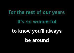 for the rest of our years

It's so wonderful

to know you'll always

be around