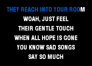 THEY REACH INTO YOUR ROOM
WOAH, JUST FEEL
THEIR GENTLE TOUCH
WHEN ALL HOPE IS GONE
YOU KNOW SAD SONGS
SAY SO MUCH