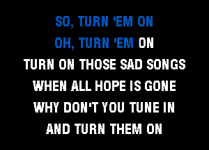 SO, TURN 'EM 0
0H, TURN 'EM 0
TURN ON THOSE SAD SONGS
WHEN ALL HOPE IS GONE
WHY DON'T YOU TUNE IN
AND TURN THEM ON
