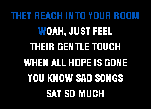 THEY REACH INTO YOUR ROOM
WOAH, JUST FEEL
THEIR GENTLE TOUCH
WHEN ALL HOPE IS GONE
YOU KNOW SAD SONGS
SAY SO MUCH