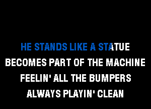 HE STANDS LIKE A STATUE
BECOMES PART OF THE MACHINE
FEELIH' ALL THE BUMPERS
ALWAYS PLAYIH' CLEAN