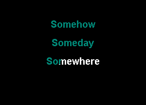 Somehow

Someday

Somewhere