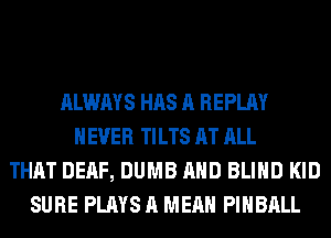 ALWAYS HAS A REPLAY
NEVER TILTS AT ALL
THAT DEAF, DUMB AND BLIND KID
SURE PLAYS A MEAN PIHBALL