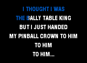 I THOUGHT I WAS
THE BALLY TABLE I(IIIG
BUT I JUST HANDED
MY PIIIBIILL CROWN T0 HIM
T0 HIM
T0 HIM...