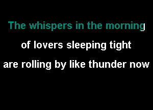 The whispers in the morning
of lovers sleeping tight

are rolling by like thunder now