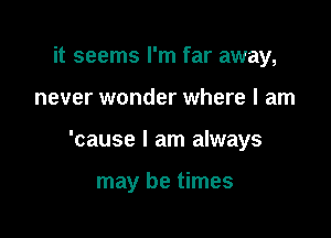 it seems I'm far away,

never wonder where I am

'cause I am always

may be times