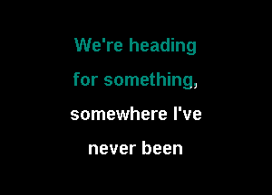 We're heading

for something,

somewhere I've

never been