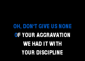 0H, DON'T GIVE US ONE

OF YOUR AGGRAVATIOH
WE HAD IT WITH
YOUR DISCIPLINE