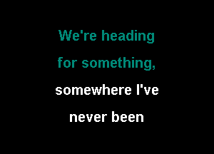 We're heading

for something,

somewhere I've

never been