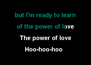 but I'm ready to learn

of the power of love
The power of love

Hoo-hoo-hoo