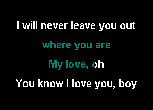 I will never leave you out
where you are

My love, oh

You know I love you, boy