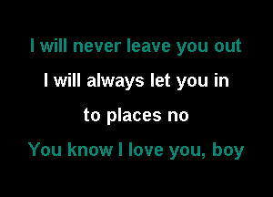 I will never leave you out
I will always let you in

to places no

You know I love you, boy