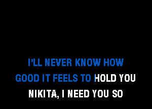 I'LL NEVER KNOW HOW
GOOD IT FEELS TO HOLD YOU
NIKITA, I NEED YOU SO