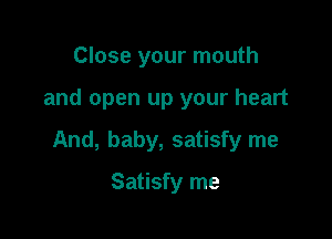 Close your mouth

and open up your heart

And, baby, satisfy me

Satisfy me