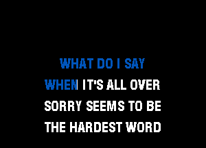 WHAT DO I SAY

WHEN IT'S ALL OVER
SORRY SEEMS TO BE
THE HARDEST WORD