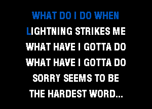 WHAT DO I DO WHEN
LIGHTNING STRIKES ME
I.IIIHIIT HAVE I GOTTA DO
WHAT HAVE I GOTTA DO

SORRY SEEMS TO BE

THE HARDEST WORD... l