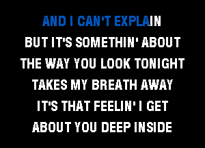 AND I CAN'T EXPLAIN
BUT IT'S SOMETHIH' ABOUT
THE WAY YOU LOOK TONIGHT
TAKES MY BREATH AWAY
IT'S THAT FEELIH' I GET
ABOUT YOU DEEP INSIDE