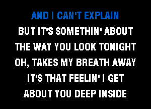 AND I CAN'T EXPLAIN
BUT IT'S SOMETHIH' ABOUT
THE WAY YOU LOOK TONIGHT
0H, TAKES MY BREATH AWAY
IT'S THAT FEELIH' I GET
ABOUT YOU DEEP INSIDE