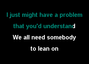 ljust might have a problem

that you'd understand
We all need somebody

to lean on