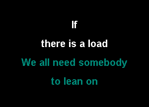 If

there is a load

We all need somebody

to lean on