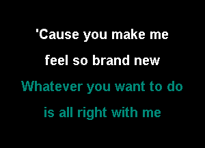 'Cause you make me

feel so brand new

Whatever you want to do

is all right with me