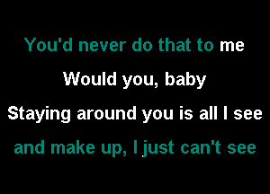 You'd never do that to me
Would you, baby
Staying around you is all I see

and make up, ljust can't see