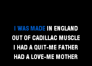 I WAS MADE IN ENGLAND
OUT OF CADILLAC MUSCLE
I HAD A QUIT-ME FATHER
HAD A LOVE-ME MOTHER