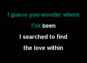 I guess you wonder where

I've been
I searched to find

the love within