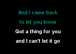 And I came back

to let you know

Got a thing for you

and I can't let it go