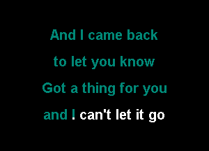 And I came back

to let you know

Got a thing for you

and I can't let it go