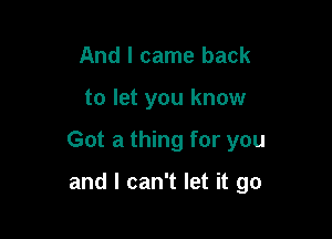 And I came back

to let you know

Got a thing for you

and I can't let it go