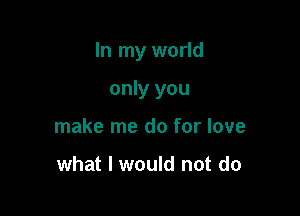 In my world

only you
make me do for love

what I would not do