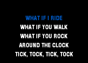 WHAT IF I RIDE
IMHJLT IF YOU WALK
WHAT IF YOU ROCK
AROUND THE CLOCK

TICK, TOCK, TICK, TOCK l