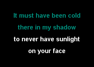 It must have been cold

there in my shadow

to never have sunlight

on your face