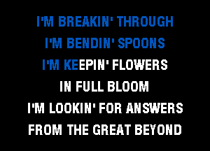 I'M BRERKIN' THROUGH
I'M BENDIN' SPOONS
I'M KEEPIN' FLOWERS

IN FULL BLOOM
I'M LOOKIN' FOR ANSWERS
FROM THE GREAT BEYOND