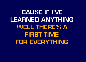 CAUSE IF I'VE
LEARNED ANYTHING
WELL THERE'S A
FIRST TIME
FOR EVERYTHING