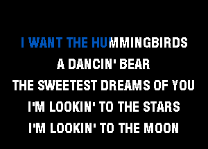 I WANT THE HUMMIHGBIRDS
A DANCIH' BEAR
THE SWEETEST DREAMS OF YOU
I'M LOOKIH' TO THE STARS
I'M LOOKIH' TO THE MOON